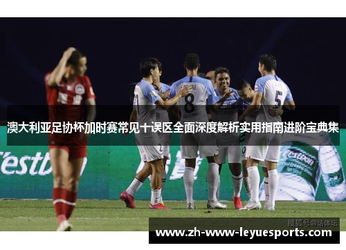 澳大利亚足协杯加时赛常见十误区全面深度解析实用指南进阶宝典集