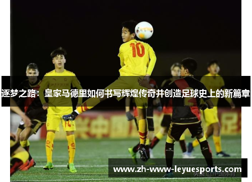 逐梦之路：皇家马德里如何书写辉煌传奇并创造足球史上的新篇章