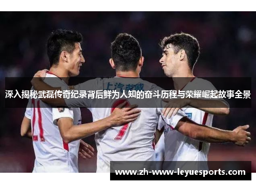 深入揭秘武磊传奇纪录背后鲜为人知的奋斗历程与荣耀崛起故事全景