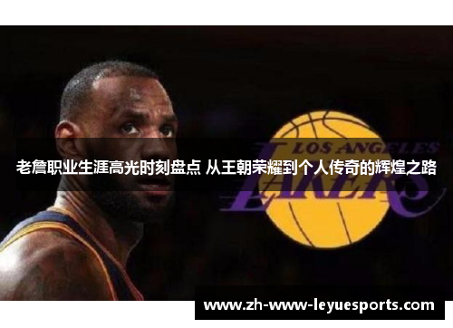 老詹职业生涯高光时刻盘点 从王朝荣耀到个人传奇的辉煌之路