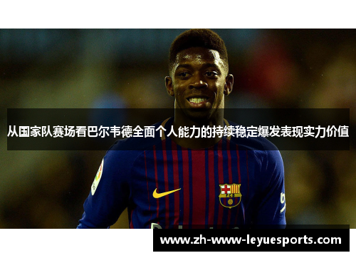 从国家队赛场看巴尔韦德全面个人能力的持续稳定爆发表现实力价值