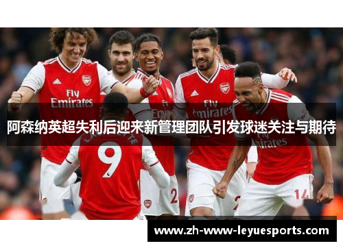 阿森纳英超失利后迎来新管理团队引发球迷关注与期待