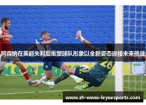 阿森纳在英超失利后重塑球队形象以全新姿态迎接未来挑战 阿森纳在英超失利后重塑球队形象以全新姿态迎接未来挑战