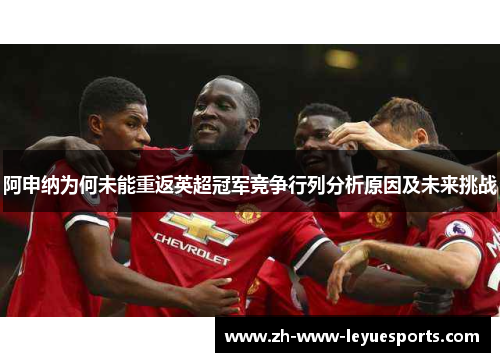 阿申纳为何未能重返英超冠军竞争行列分析原因及未来挑战