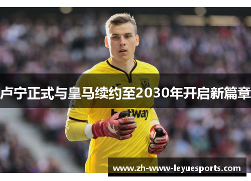 卢宁正式与皇马续约至2030年开启新篇章 卢宁正式与皇马续约至2030年开启新篇章