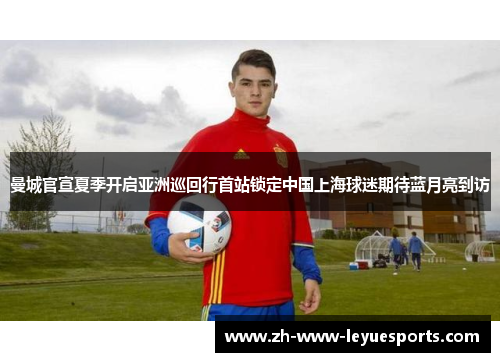 曼城官宣夏季开启亚洲巡回行首站锁定中国上海球迷期待蓝月亮到访