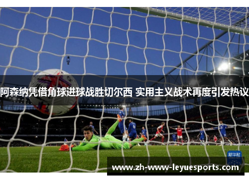 阿森纳凭借角球进球战胜切尔西 实用主义战术再度引发热议 阿森纳凭借角球进球战胜切尔西 实用主义战术再度引发热议