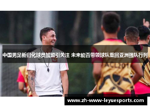 中国男足新归化球员加盟引关注 未来能否带领球队重回亚洲强队行列